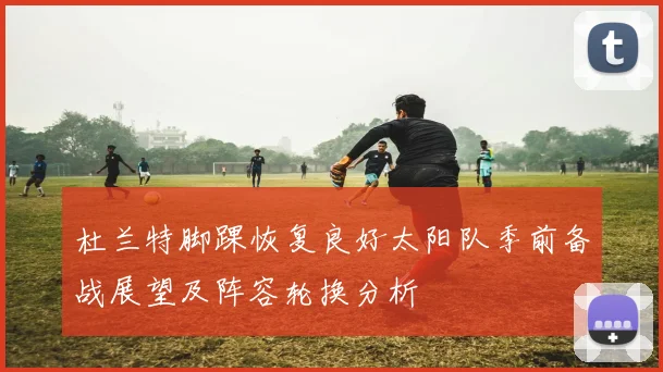 杜兰特脚踝恢复良好太阳队季前备战展望及阵容轮换分析